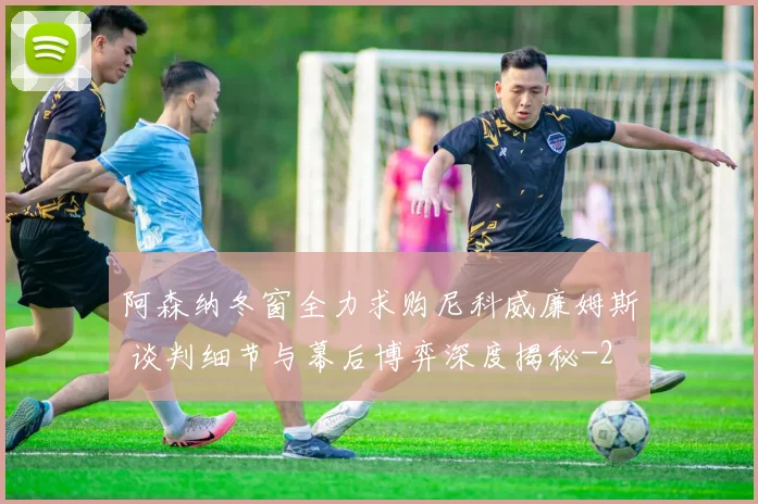 阿森纳冬窗全力求购尼科威廉姆斯 谈判细节与幕后博弈深度揭秘