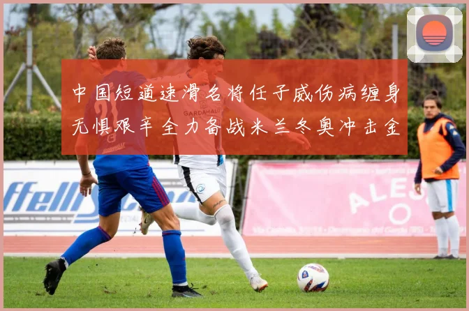 中国短道速滑名将任子威伤病缠身无惧艰辛全力备战米兰冬奥冲击金牌