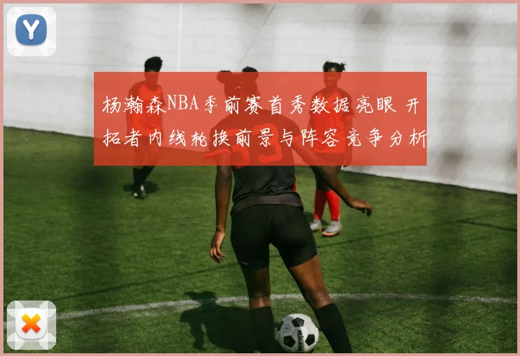 杨瀚森NBA季前赛首秀数据亮眼 开拓者内线轮换前景与阵容竞争分析