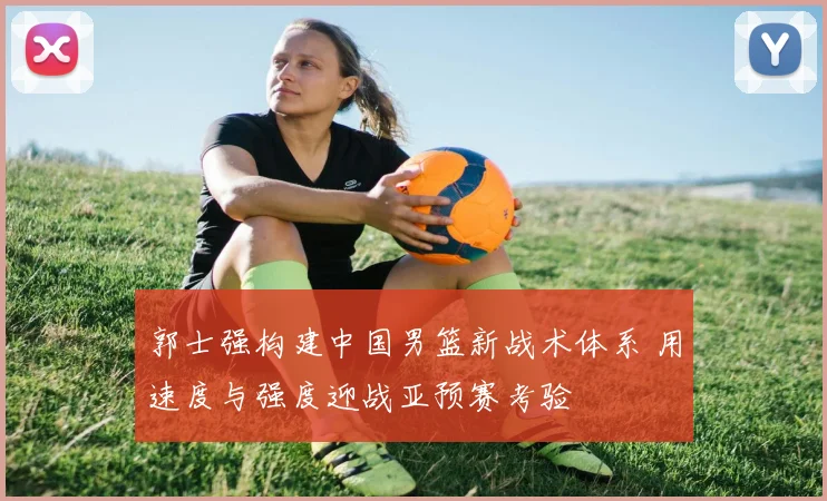郭士强构建中国男篮新战术体系 用速度与强度迎战亚预赛考验