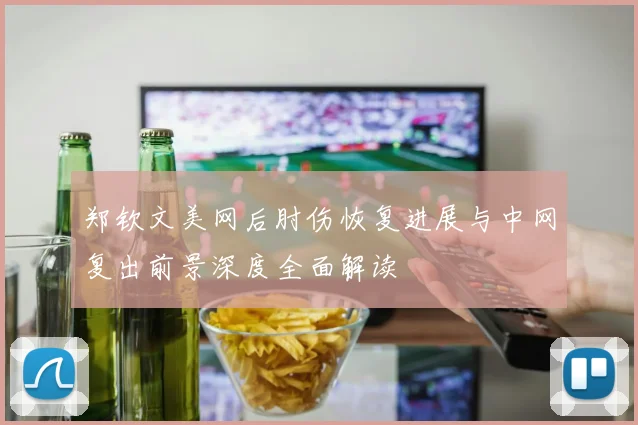 郑钦文美网后肘伤恢复进展与中网复出前景深度全面解读
