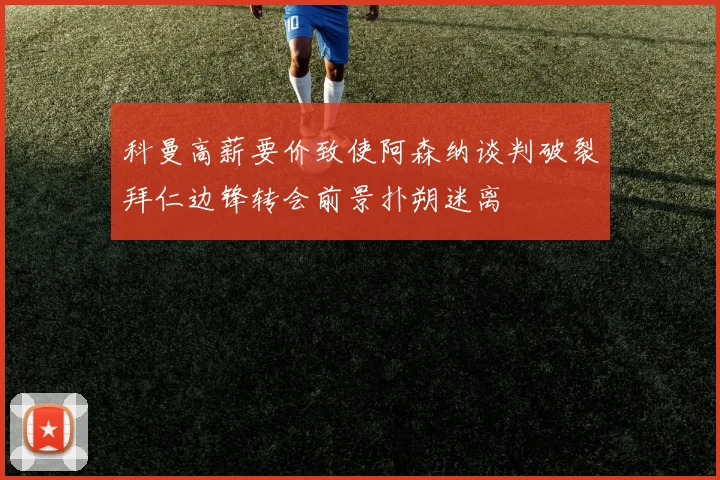 科曼高薪要价致使阿森纳谈判破裂拜仁边锋转会前景扑朔迷离