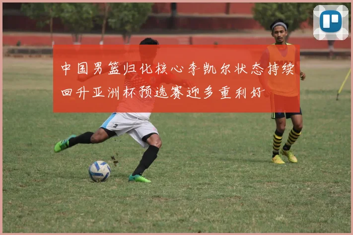 中国男篮归化核心李凯尔状态持续回升亚洲杯预选赛迎多重利好