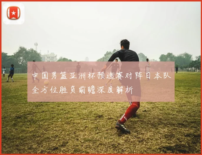 中国男篮亚洲杯预选赛对阵日本队全方位胜负前瞻深度解析