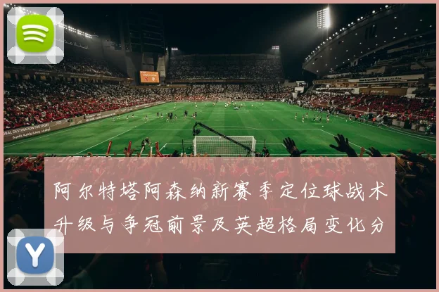 阿尔特塔阿森纳新赛季定位球战术升级与争冠前景及英超格局变化分析