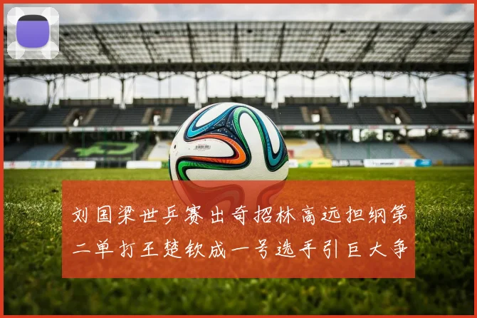 刘国梁世乒赛出奇招林高远担纲第二单打王楚钦成一号选手引巨大争议