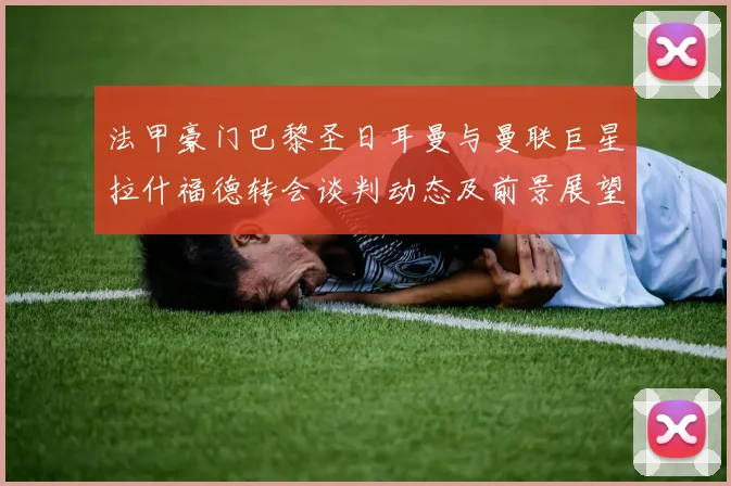 法甲豪门巴黎圣日耳曼与曼联巨星拉什福德转会谈判动态及前景展望