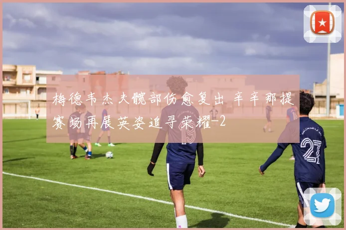 梅德韦杰夫髋部伤愈复出 辛辛那提赛场再展英姿追寻荣耀