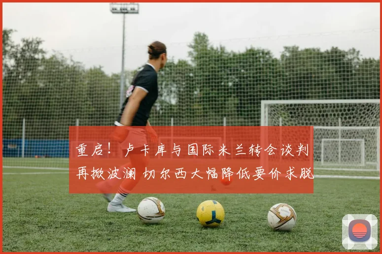 重启!卢卡库与国际米兰转会谈判再掀波澜 切尔西大幅降低要价求脱手