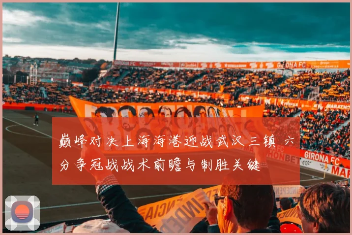 巅峰对决上海海港迎战武汉三镇 六分争冠战战术前瞻与制胜关键