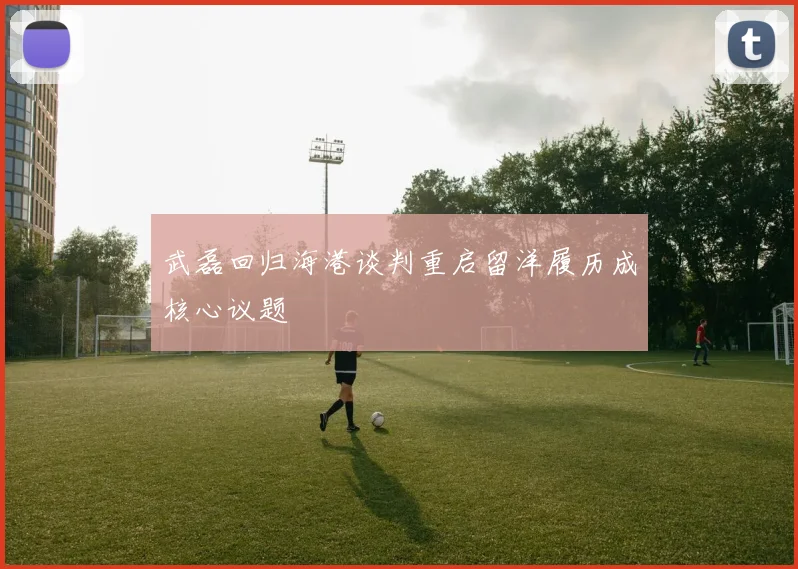 武磊回归海港谈判重启留洋履历成核心议题