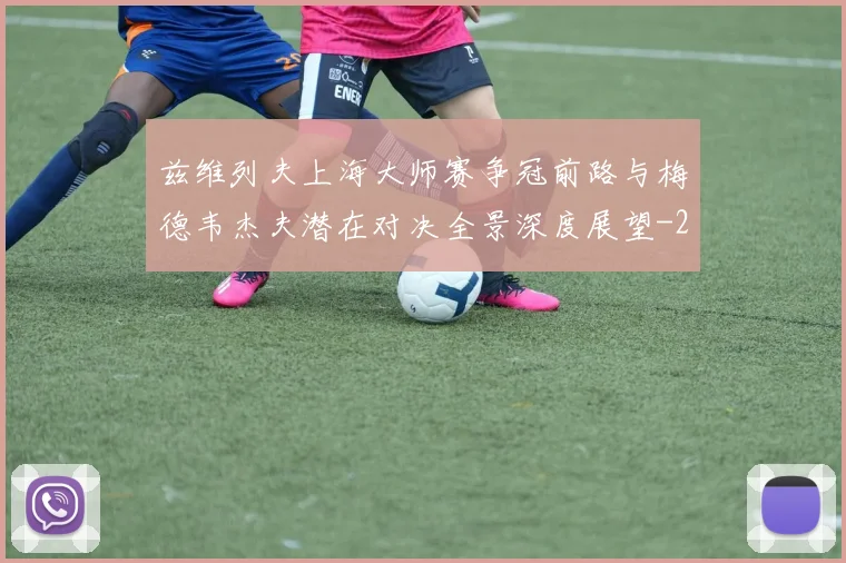 兹维列夫上海大师赛争冠前路与梅德韦杰夫潜在对决全景深度展望