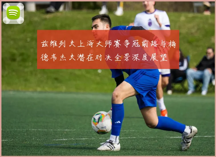 兹维列夫上海大师赛争冠前路与梅德韦杰夫潜在对决全景深度展望