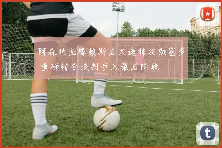 阿森纳无缘赖斯后火速转攻凯塞多 重磅转会谈判步入最后阶段