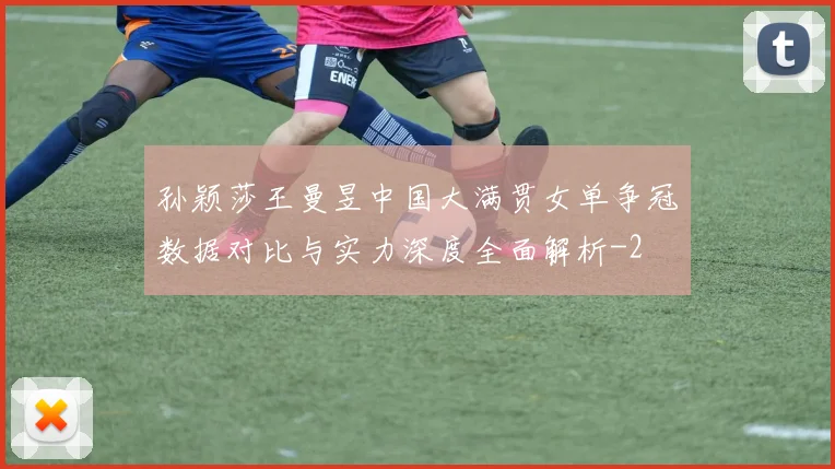 孙颖莎王曼昱中国大满贯女单争冠数据对比与实力深度全面解析