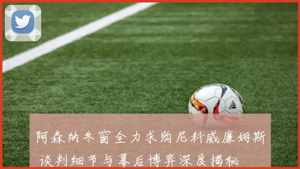 阿森纳冬窗全力求购尼科威廉姆斯 谈判细节与幕后博弈深度揭秘