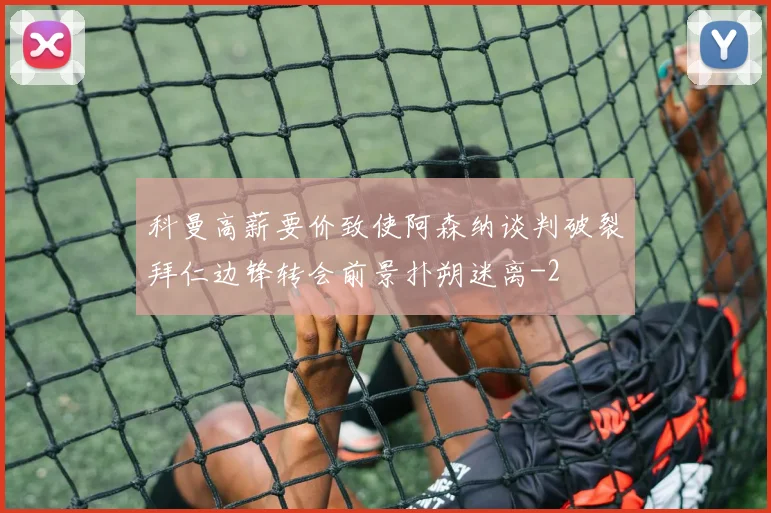 科曼高薪要价致使阿森纳谈判破裂拜仁边锋转会前景扑朔迷离
