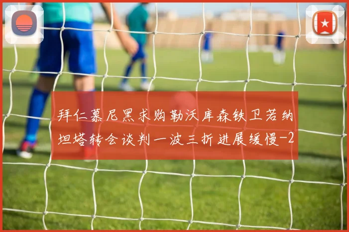 拜仁慕尼黑求购勒沃库森铁卫若纳坦塔转会谈判一波三折进展缓慢