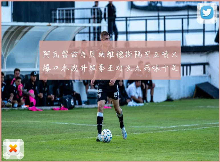 阿瓦雷兹与贝纳维德斯隔空互喷火爆口水战升级拳王对决火药味十足