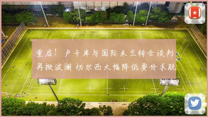 重启!卢卡库与国际米兰转会谈判再掀波澜 切尔西大幅降低要价求脱手