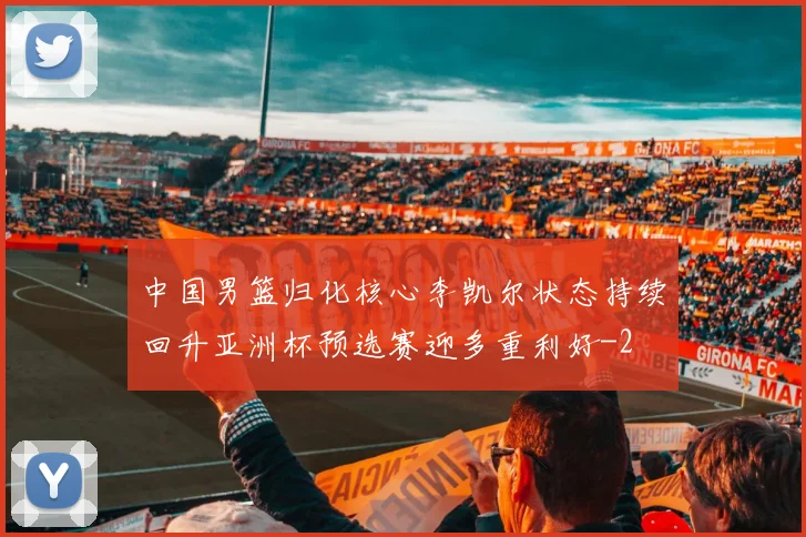 中国男篮归化核心李凯尔状态持续回升亚洲杯预选赛迎多重利好