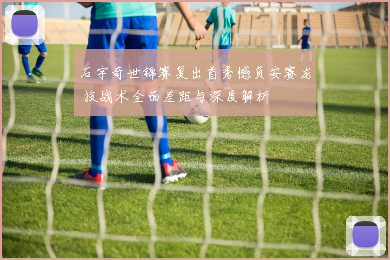 石宇奇世锦赛复出首秀憾负安赛龙 技战术全面差距与深度解析