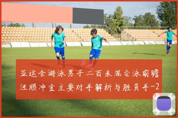亚运会游泳男子二百米混合泳前瞻汪顺冲金主要对手解析与胜负手