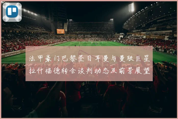 法甲豪门巴黎圣日耳曼与曼联巨星拉什福德转会谈判动态及前景展望