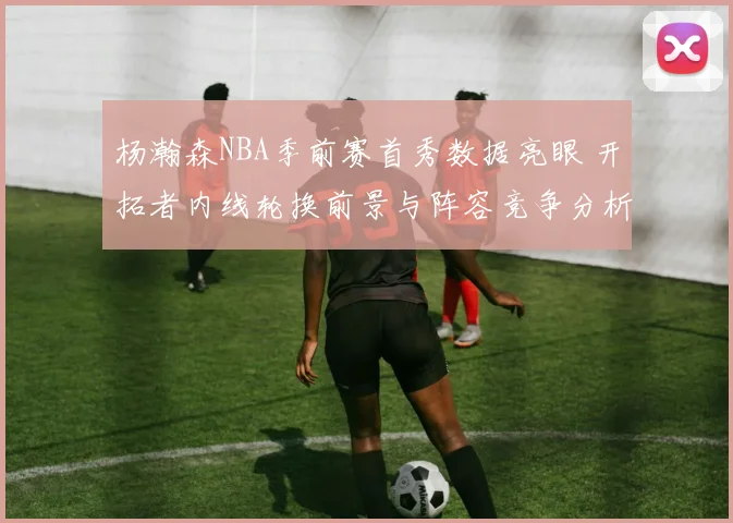 杨瀚森NBA季前赛首秀数据亮眼 开拓者内线轮换前景与阵容竞争分析