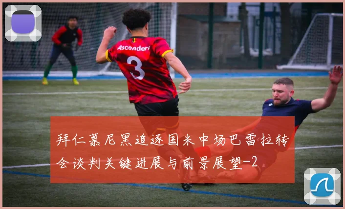 拜仁慕尼黑追逐国米中场巴雷拉转会谈判关键进展与前景展望