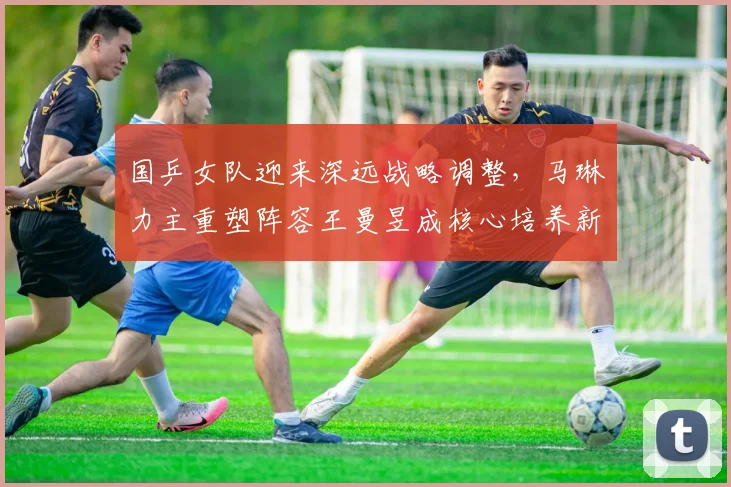 国乒女队迎来深远战略调整，马琳力主重塑阵容王曼昱成核心培养新王牌