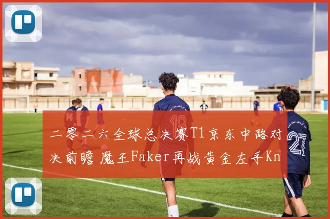 二零二六全球总决赛T1京东中路对决前瞻 魔王Faker再战黄金左手Knight