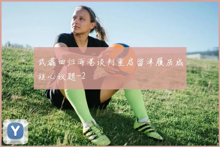 武磊回归海港谈判重启留洋履历成核心议题