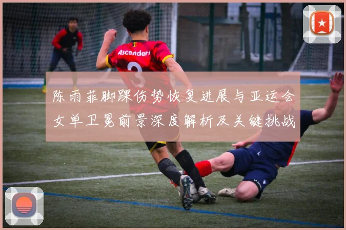 陈雨菲脚踝伤势恢复进展与亚运会女单卫冕前景深度解析及关键挑战
