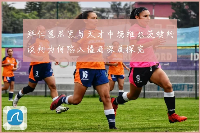拜仁慕尼黑与天才中场维尔茨续约谈判为何陷入僵局深度探究