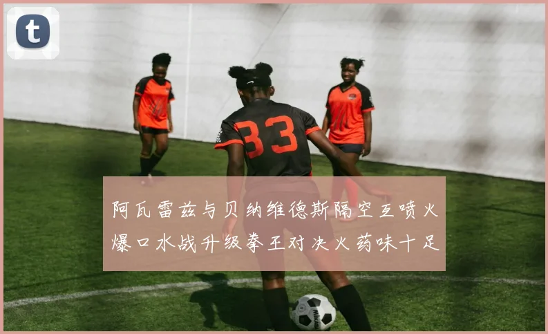 阿瓦雷兹与贝纳维德斯隔空互喷火爆口水战升级拳王对决火药味十足
