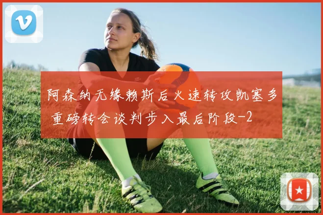 阿森纳无缘赖斯后火速转攻凯塞多 重磅转会谈判步入最后阶段