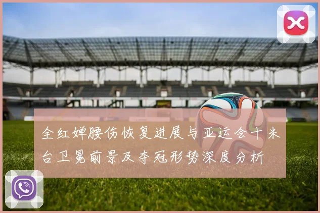 全红婵腰伤恢复进展与亚运会十米台卫冕前景及夺冠形势深度分析