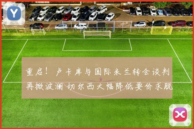 重启！卢卡库与国际米兰转会谈判再掀波澜 切尔西大幅降低要价求脱手