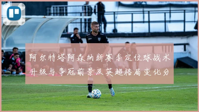 阿尔特塔阿森纳新赛季定位球战术升级与争冠前景及英超格局变化分析