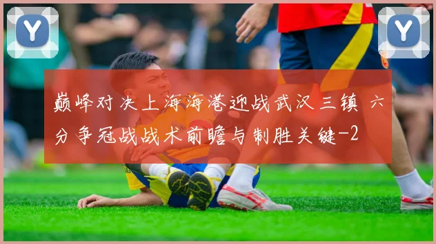 巅峰对决上海海港迎战武汉三镇 六分争冠战战术前瞻与制胜关键